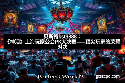贝斯特bst3388:《神泪》上海玩家公会PK大决赛——顶尖玩家的荣耀对决 贝斯特bst3388:《神泪》上海玩家公会PK大决赛——顶尖玩家的荣耀对决